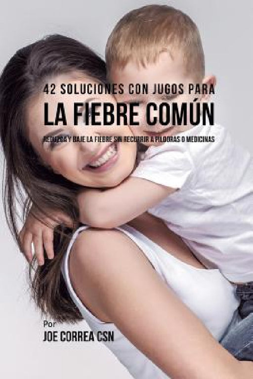 42 Soluciones Con Jugos Para la Fiebre Común: Reduzca y Baje la Fiebre Sin Recurrir a Píldoras o Medicinas by Joe Correa