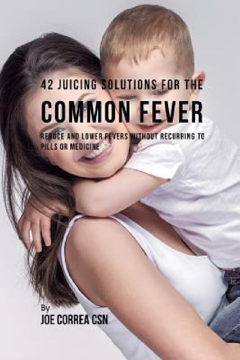 42 Juicing Solutions for the Common Fever: Reduce and Lower Fevers without Recurring to Pills or Medicine by Joe Correa