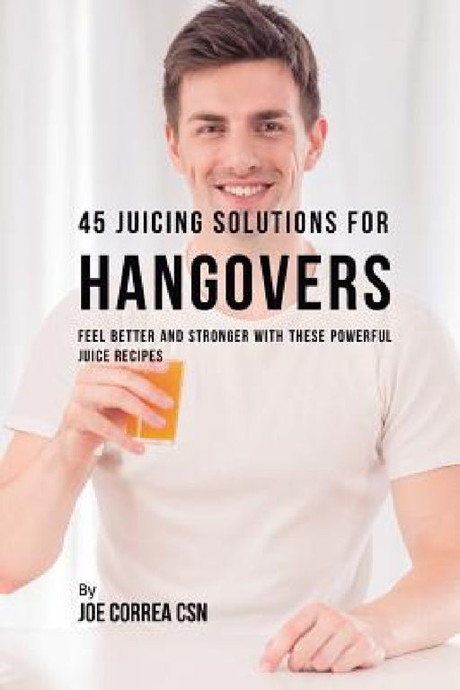 45 Juicing Solutions for Hangovers: Feel Better and Stronger with These Powerful Juice Recipes by Joe Correa