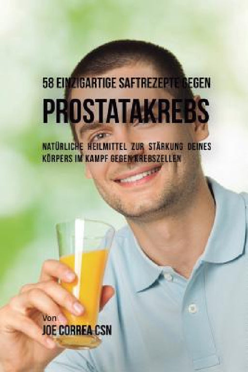 58 einzigartige Saftrezepte gegen Prostatakrebs: Natürliche Heilmittel zur Stärkung deines Körpers im Kampf gegen Krebszellen by Joe Correa