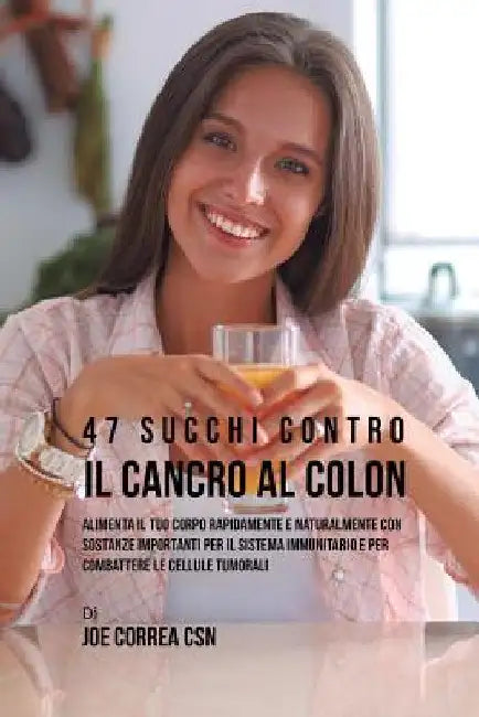 47 Succhi Contro Il Cancro Al Colon: Alimenta Il Tuo Corpo Rapidamente E Naturalmente Con Sostanze Importanti Per Il Sistema Immunitario E Per Combatt by Joe Correa