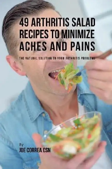49 Arthritis Salad Recipes to Minimize Aches and Pains: The Natural Solution to Your Arthritis Problems by Joe Correa