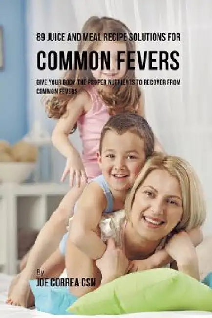 89 Juice and Meal Recipe Solutions for Common Fevers: Give Your Body the Proper Nutrients to Recover From Common Fevers by Joe Correa