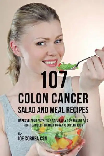 107 Colon Cancer Salad and Meal Recipes: Improve Your Nutrition Naturally to Prevent and Fight Cancer through Organic Superfoods by Joe Correa