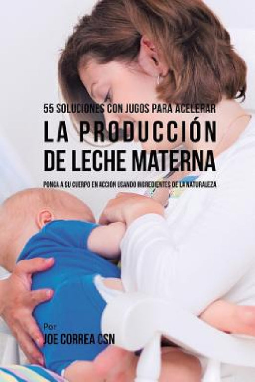 55 Soluciones Con Jugos Para Acelerar la Producción de Leche Materna: Ponga a su Cuerpo En Acción Usando Ingredientes de la Naturaleza by Joe Correa