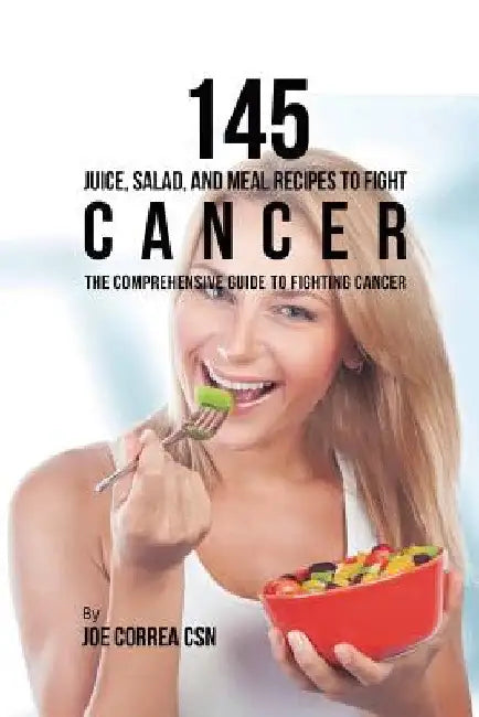 145 Juice, Salad, and Meal Recipes to Fight Cancer: The Comprehensive Guide to Fighting Cancer by Joe Correa