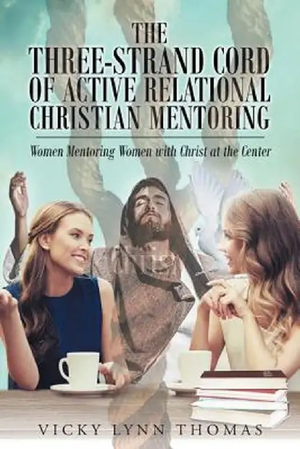 The Three-Strand Cord of Active Relational Christian Mentoring: Women Mentoring Women with Christ at the Center by Vicky Lynn Thomas