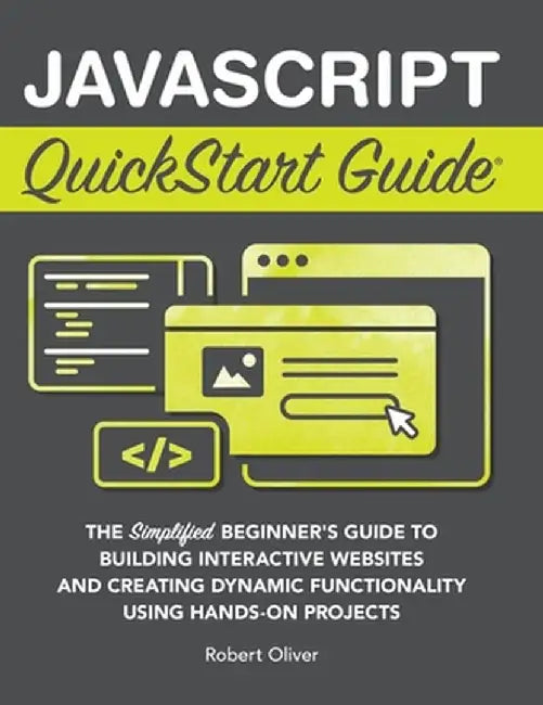 JavaScript QuickStart Guide: The Simplified Beginner's Guide to Building Interactive Websites and Creating Dynamic Functionality Using Hands-On Pro by Robert Oliver