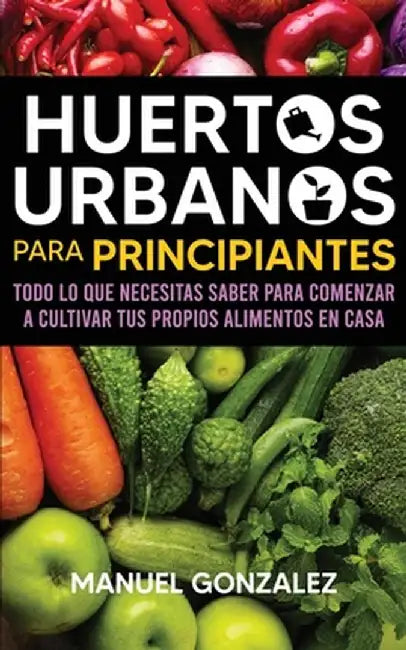 Huertos urbanos para principiantes: Todo lo que necesitas saber para comenzar a cultivar tus propios alimentos en casa by Manuel Gonzalez