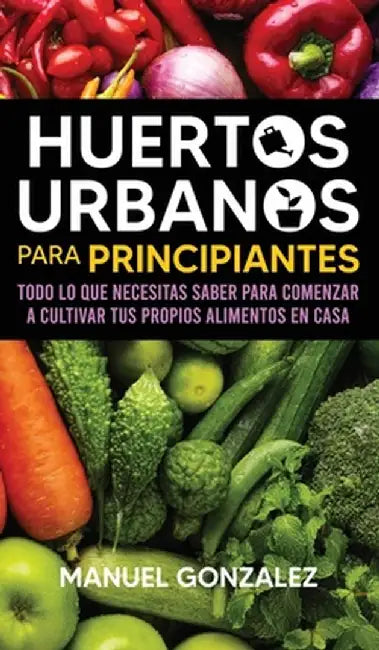 Huertos urbanos para principiantes: Todo lo que necesitas saber para comenzar a cultivar tus propios alimentos en casa by Manuel Gonzalez