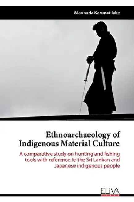 Ethnoarchaeology of Indigenous Material Culture: A comparative study on hunting and fishing tools with reference to the Sri Lankan and Japanese indige by Mannada Karunatilake