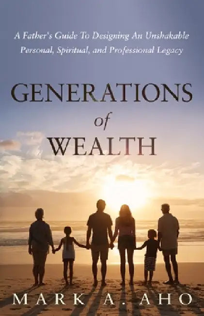 Generations of Wealth: A Father's Guide to Designing an Unshakable Personal, Spiritual, and Professional Legacy by Mark a. Aho