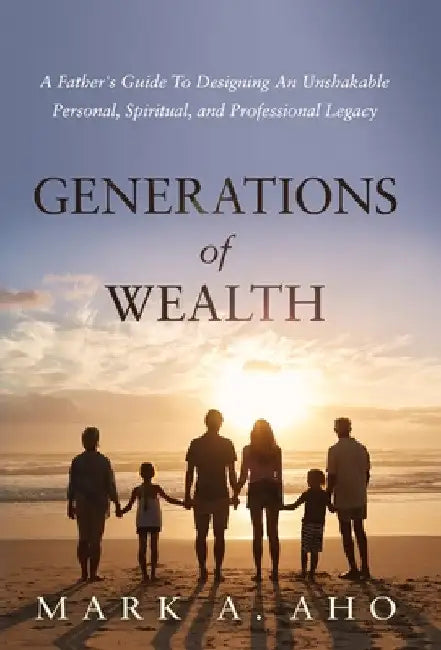 Generations of Wealth: A Father's Guide to Designing an Unshakable Personal, Spiritual, and Professional Legacy by Mark a. Aho