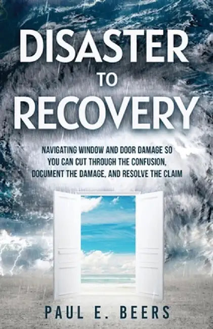 Disaster to Recovery: Navigating Window and Door Damage So You Can Cut Through the Confusion, Document the Damage, and Resolve the Claim by Paul E. Beers