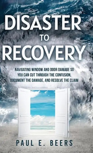 Disaster to Recovery: Navigating Window and Door Damage So You Can Cut Through the Confusion, Document the Damage, and Resolve the Claim by Paul E. Beers