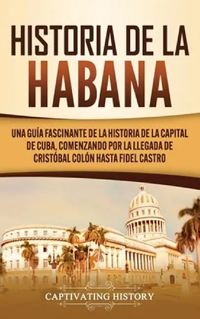 Historia de La Habana: Una Guía Fascinante de la Historia de la Capital de Cuba, Comenzando por la Llegada de Cristóbal Colón hasta Fidel Cas by Captivating History