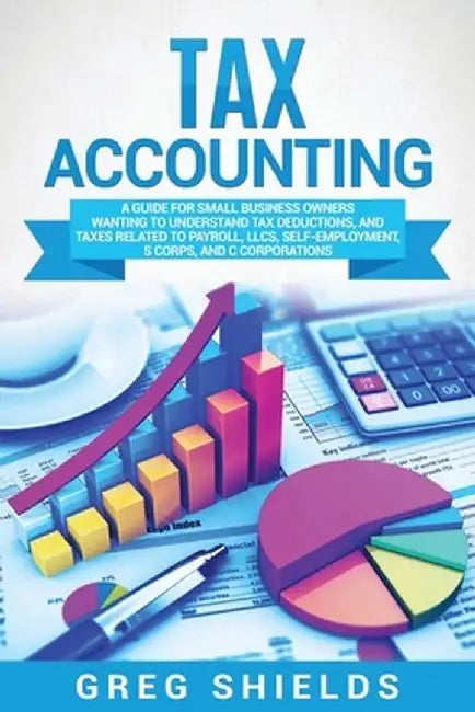 Tax Accounting: A Guide for Small Business Owners Wanting to Understand Tax Deductions, and Taxes Related to Payroll, LLCs, Self-Emplo by Greg Shields