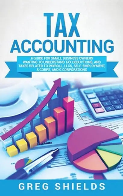 Tax Accounting: A Guide for Small Business Owners Wanting to Understand Tax Deductions, and Taxes Related to Payroll, LLCs, Self-Emplo by Greg Shields
