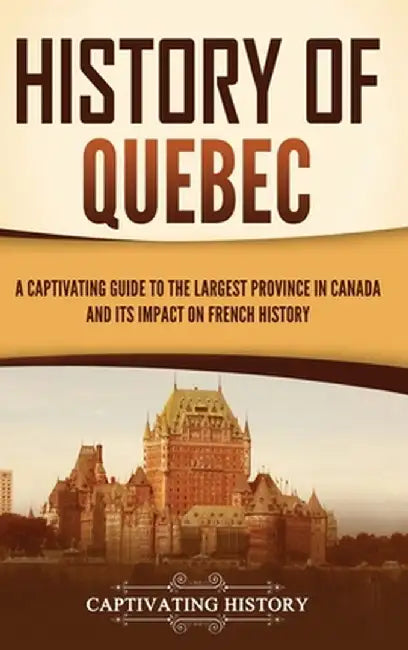 History of Quebec: A Captivating Guide to the Largest Province in Canada and Its Impact on French History by Captivating History