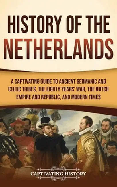 History of the Netherlands: A Captivating Guide to Ancient Germanic and Celtic Tribes, the Eighty Years' War, the Dutch Empire and Republic, and M by Captivating History
