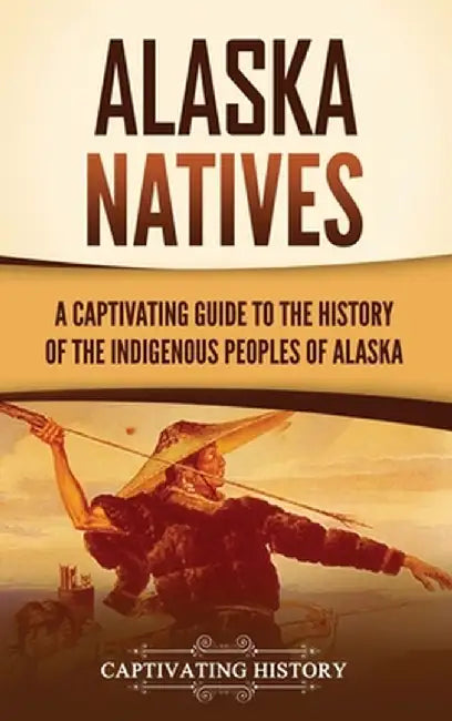 Alaska Natives: A Captivating Guide to the History of the Indigenous Peoples of Alaska by Captivating History
