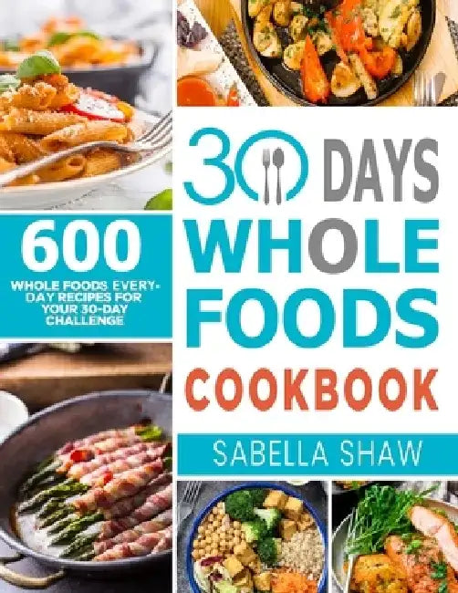 30 Days Whole Foods Cookbook: 600 Whole Food Everyday Recipes For Your 30-Day Challenge by Sabella Shaw