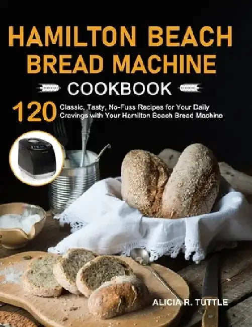 Hamilton Beach Bread Machine Cookbook: 120 Classic, Tasty, No-Fuss Recipes for Your Daily Cravings with Your Hamilton Beach Bread Machine by Alicia R. Tuttle