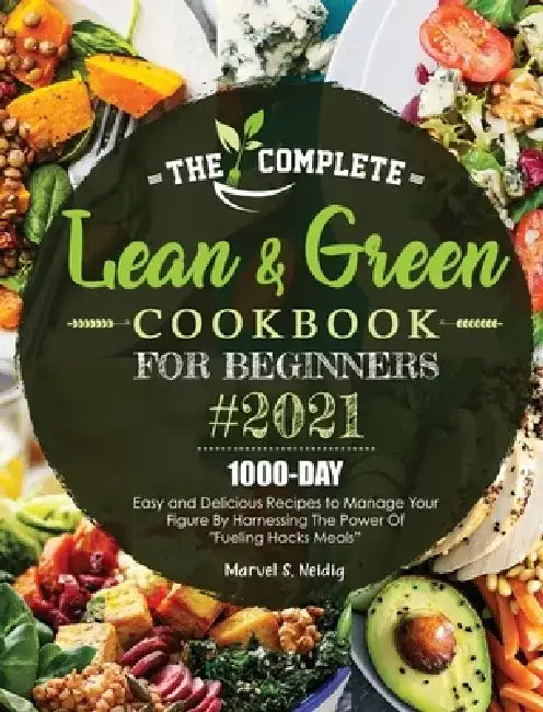The Complete Lean and Green Cookbook for Beginners 2021: 1000-Day Easy and Delicious Recipes to Manage Your Figure by Harnessing the Power of "Fueling by Marvel S. Neidig
