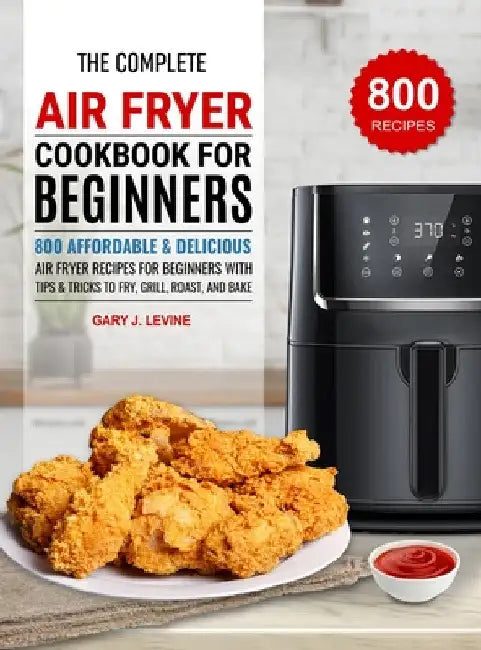The Complete Air Fryer Cookbook For Beginners: 800 Affordable and Delicious Air Fryer Recipes for Beginners with Tips & Tricks to Fry, Grill, Roast, a by Gary J. Levine