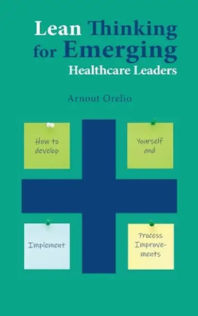 Lean Thinking for Emerging Healthcare Leaders: How to Develop Yourself and Implement Process Improvements by Arnout Orelio
