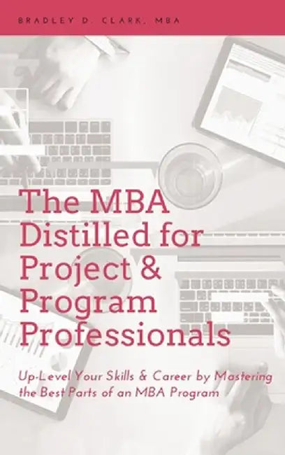 MBA Distilled for Project & Program Professionals: Up-Level Your Skills & Career by Mastering the Best Parts of an MBA Program by Bradley D. Clark