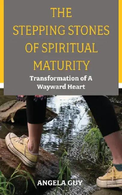 The Stepping Stones of Spiritual Maturity: Transformation of a Wayward Heart by Angela Guy