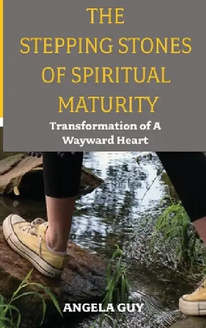 The Stepping Stones of Spiritual Maturity: Transformation of a Wayward Heart by Angela Guy