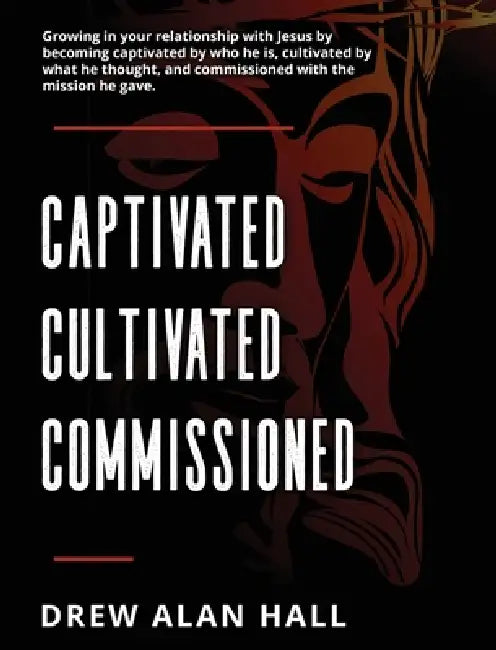 Captivated, Cultivated, Commissioned: Growing in Your Relationship with Jesus by Becoming Captivated by Who He Is, Cultivated by What He Thought, and by Drew Alan Hall