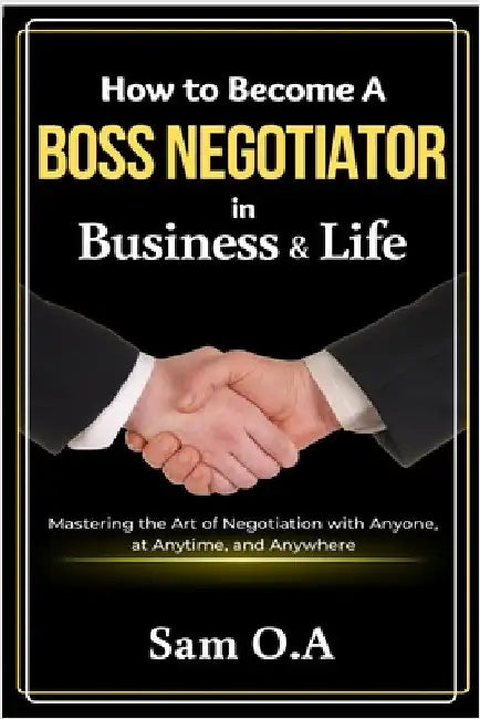 How to Become a Boss Negotiator in Business and Life: Mastering the Art of Negotiation with Anyone, at Anytime, and Anywhere by O. a., Sam
