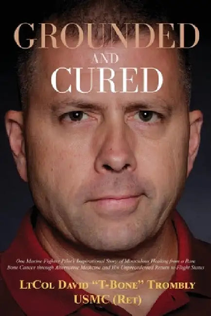 Grounded and Cured: One Marine Fighter Pilot's Inspirational Story of Miraculous Healing from a Rare Bone Cancer through Alternative Medicine and His by David Trombly