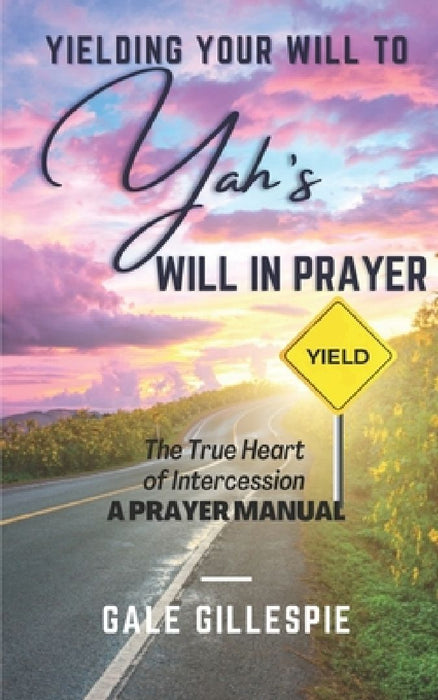 Yielding Your Will to Yah's Will in Prayer: The True Heart of Intercession A Prayer Manual by Gale Gillespie