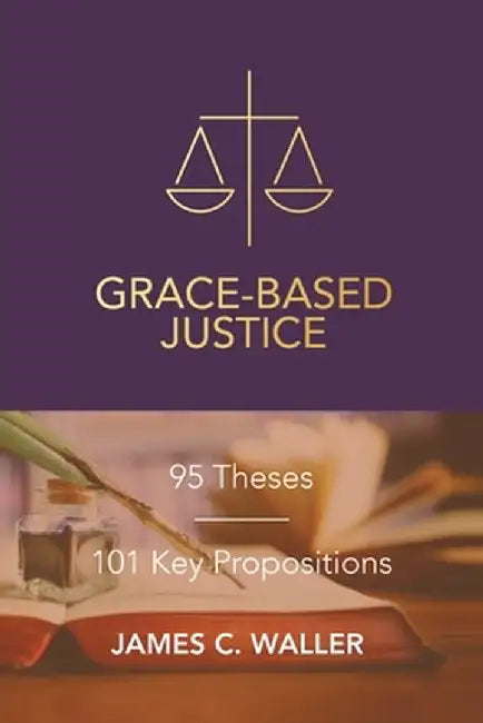 Grace-Based Justice: 95 Theses for Today & 101 Key Propositions by James C. Waller