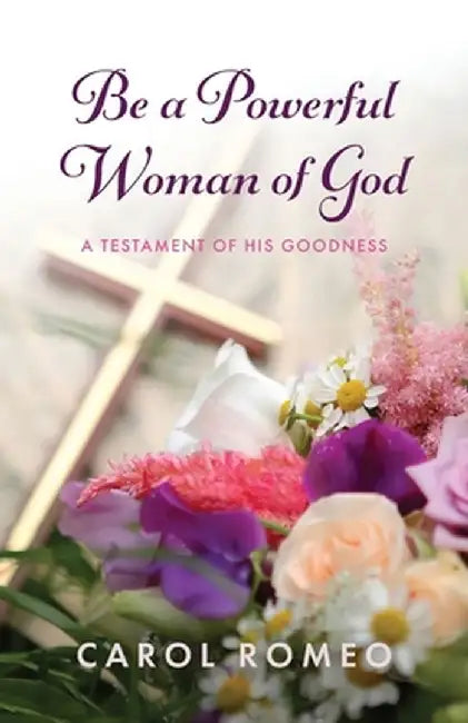 Be a Powerful Woman of God: A Testament of His Goodness by Carol Romeo