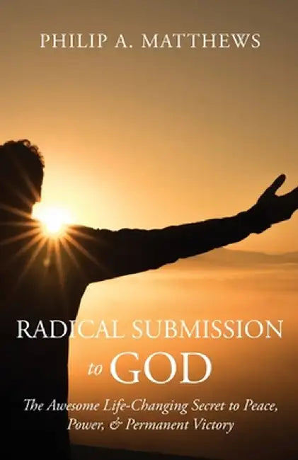 Radical Submission to God: The Awesome Life-Changing Secret to Peace, Power, & Permanent Victory by Philip A. Matthews