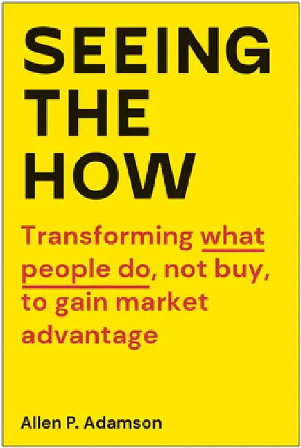 Seeing the How: Transforming What People Do, Not Buy, to Gain Market Advantage by Allen P. Adamson