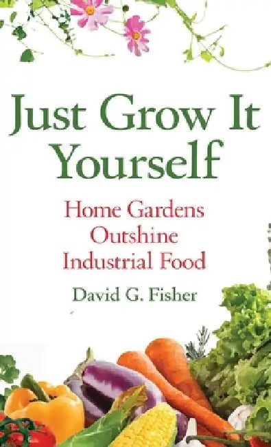 Just Grow It Yourself: Home Gardens Outshine Industrial Food by David Fisher