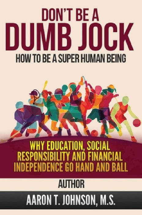 DON'T BE A DUMB JOCK How To Be A Super Human Being: Why Education, Social Responsibility And Financial Independence Go Hand And Ball by Aaron Johnson