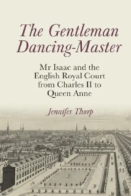 The Gentleman Dancing-Master: MR Isaac and the English Royal Court from Charles II to Queen Anne by Jennifer Thorp