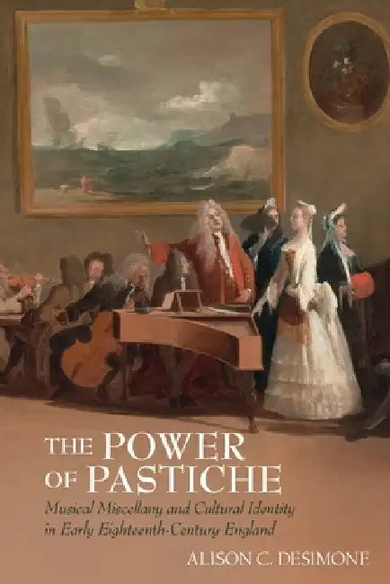 The Power of Pastiche: Musical Miscellany and the Cultural Identity in Early Eighteenth-Century England by Alison Desimone