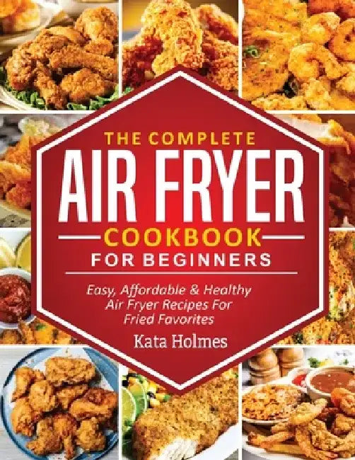 The Complete Air Fryer Cookbook For Beginners: Easy, Affordable And Healthy Air Fryer Recipes For Fried Favorites by Kate Holmes