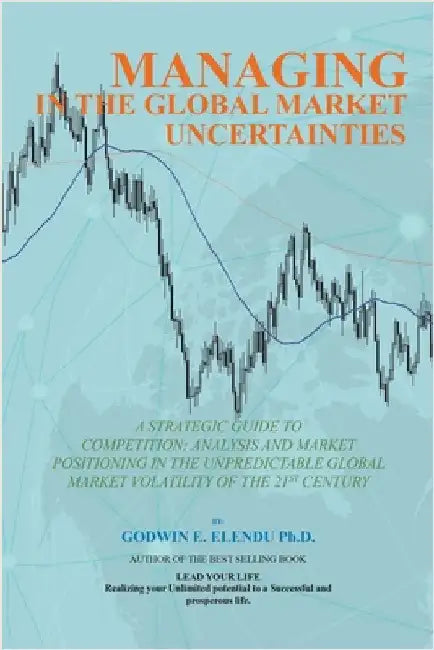 Managing in the Global Market Uncertainty: A Strategic Guide to Competitive Strategic Analysis, Market Positioning and Innovation of the Market Volati by Elendu, Godwin