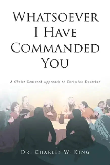 Whatsoever I Have Commanded You: A Christ Centered Approach to Christian Doctrine by Charles W. King