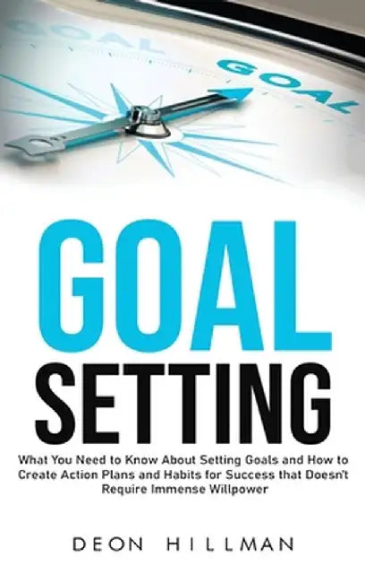 Goal Setting: What You Need to Know About Setting Goals and How to Create Action Plans and Habits for Success that Don't Require Imm by Deon Hillman
