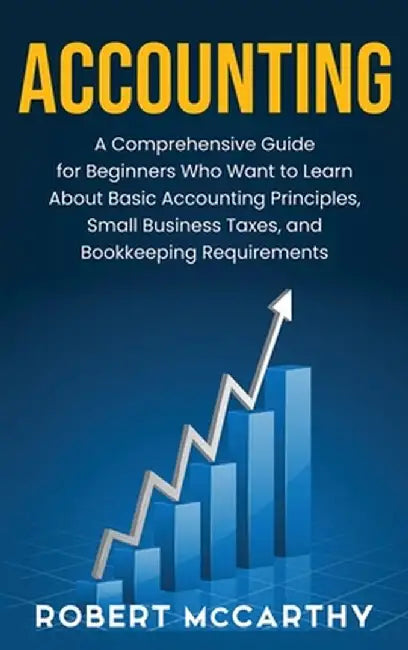 Accounting: A Comprehensive Guide for Beginners Who Want to Learn About Basic Accounting Principles, Small Business Taxes, and Boo by Robert McCarthy